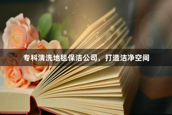 专科清洗地毯保洁公司，打造洁净空间