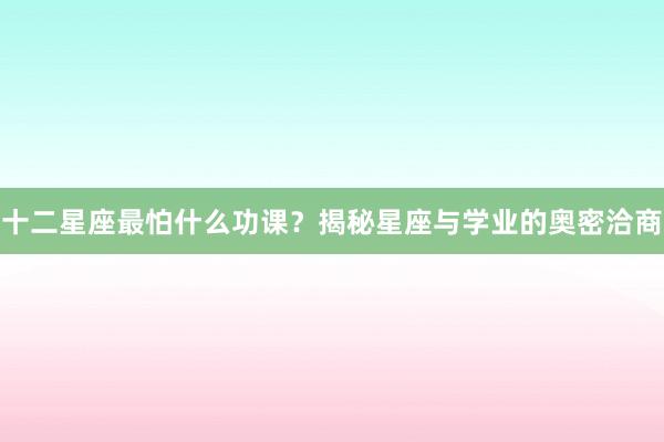 十二星座最怕什么功课？揭秘星座与学业的奥密洽商