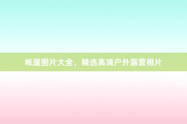 帐篷图片大全，精选高清户外露营相片