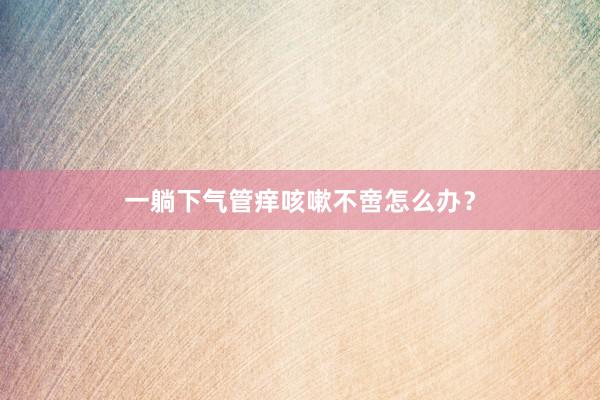 一躺下气管痒咳嗽不啻怎么办？