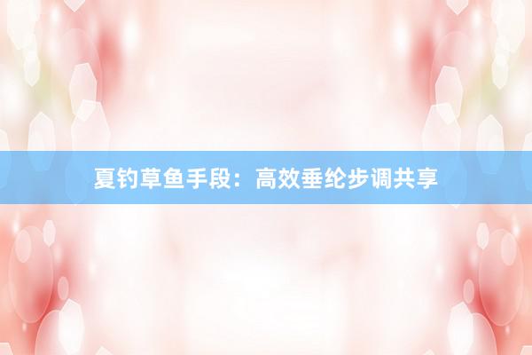 夏钓草鱼手段：高效垂纶步调共享